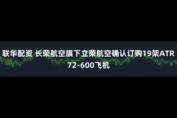 联华配资 长荣航空旗下立荣航空确认订购19架ATR72-600飞机