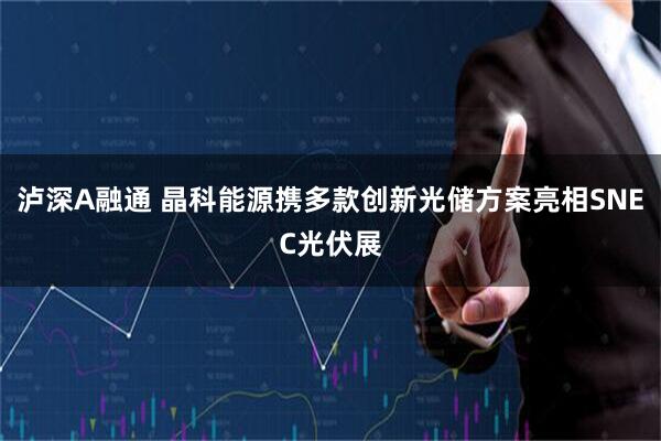 泸深A融通 晶科能源携多款创新光储方案亮相SNEC光伏展