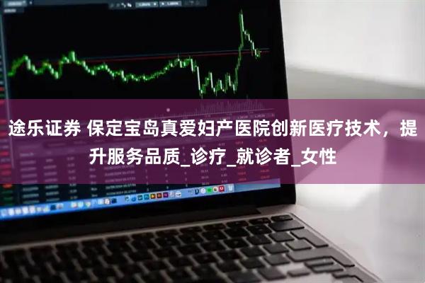 途乐证券 保定宝岛真爱妇产医院创新医疗技术，提升服务品质_诊疗_就诊者_女性