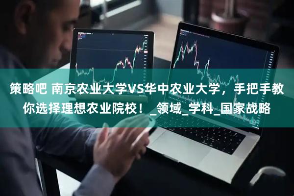 策略吧 南京农业大学VS华中农业大学，手把手教你选择理想农业院校！_领域_学科_国家战略