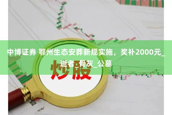 中博证券 鄂州生态安葬新规实施，奖补2000元_逝者_骨灰_公墓