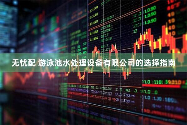 无忧配 游泳池水处理设备有限公司的选择指南