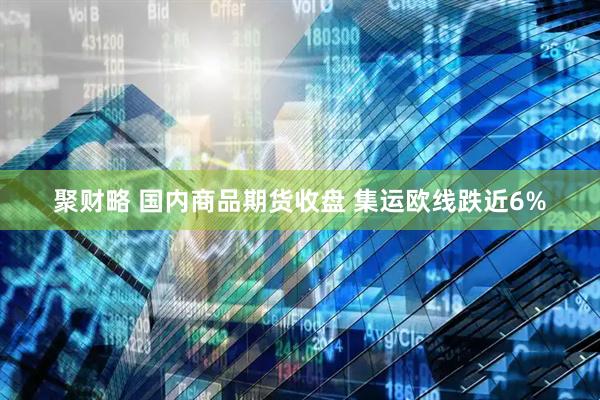 聚财略 国内商品期货收盘 集运欧线跌近6%