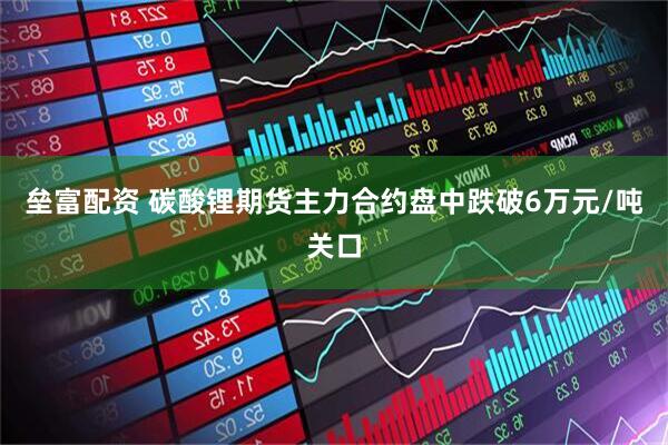 垒富配资 碳酸锂期货主力合约盘中跌破6万元/吨关口