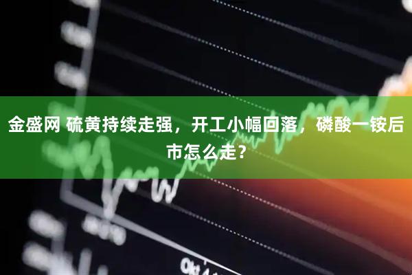 金盛网 硫黄持续走强，开工小幅回落，磷酸一铵后市怎么走？