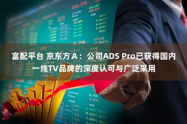 富配平台 京东方Ａ：公司ADS Pro已获得国内一线TV品牌的深度认可与广泛采用