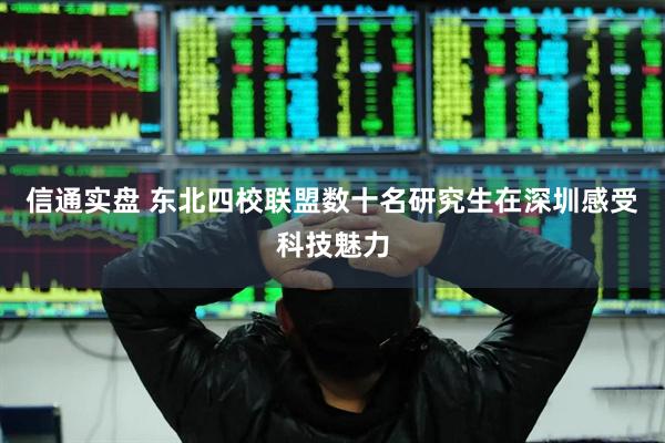 信通实盘 东北四校联盟数十名研究生在深圳感受科技魅力