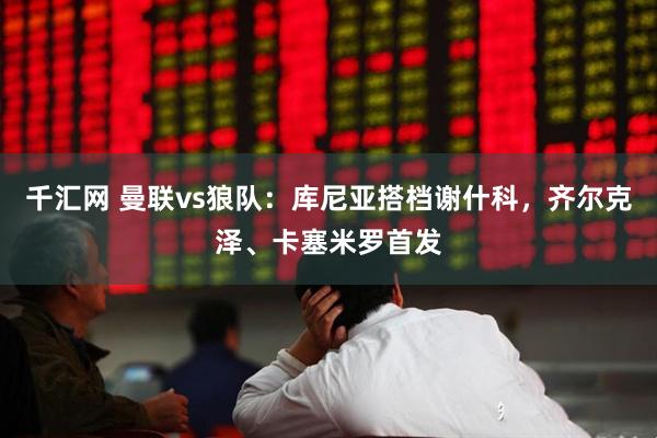 千汇网 曼联vs狼队：库尼亚搭档谢什科，齐尔克泽、卡塞米罗首发