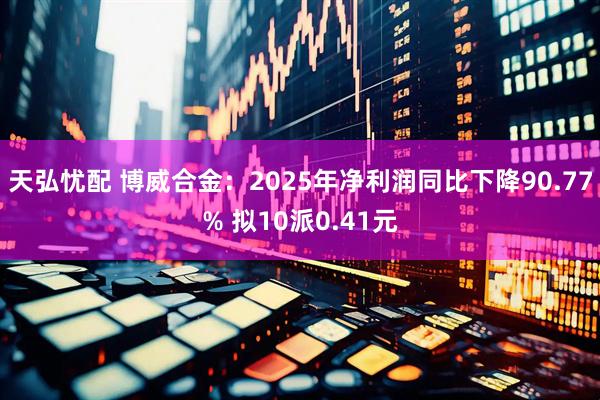 天弘忧配 博威合金：2025年净利润同比下降90.77% 拟10派0.41元